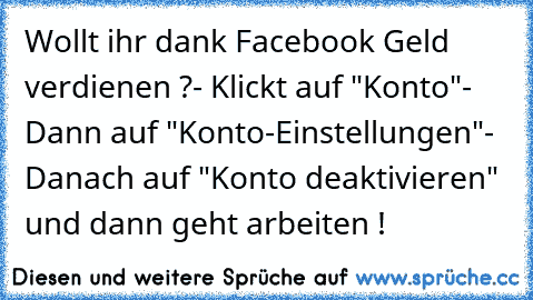 Wollt ihr dank Facebook Geld verdienen ?
- Klickt auf "Konto"
- Dann auf "Konto-Einstellungen"
- Danach auf "Konto deaktivieren" und dann geht arbeiten !