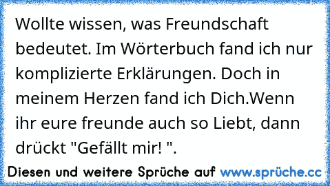 Wollte wissen, was Freundschaft bedeutet. Im Wörterbuch fand ich nur komplizierte Erklärungen. Doch in meinem Herzen fand ich Dich.
Wenn ihr eure freunde auch so Liebt, dann drückt "Gefällt mir! ".