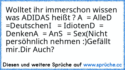 Wolltet ihr immerschon wissen was ADIDAS heißt ? 
A  = Alle
D  =Deutschen
I   = Idioten
D  = Denken
A  = An
S  = Sex
(Nicht persöhnlich nehmen :)
Gefällt mir.
Dir Auch?