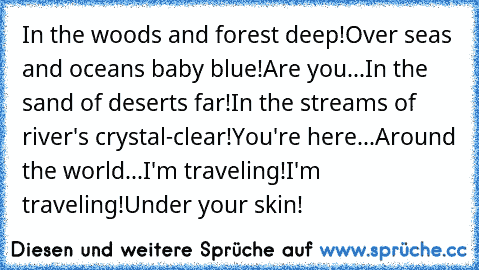 In the woods and forest deep!
Over seas and oceans baby blue!
Are you...
In the sand of deserts far!
In the streams of river's crystal-clear!
You're here...
Around the world...
I'm traveling!
I'm traveling!
Under your skin!
♥
