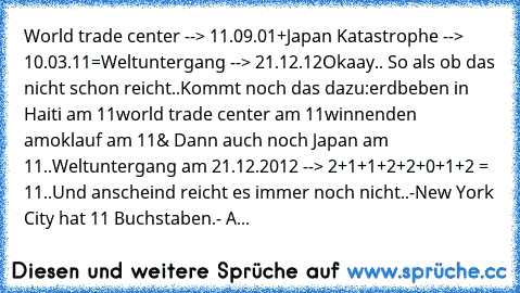 World trade center --> 11.09.01
+
Japan Katastrophe --> 10.03.11
=
Weltuntergang --> 21.12.12
Okaay.. So als ob das nicht schon reicht..Kommt noch das dazu:
erdbeben in Haiti am 11
world trade center am 11
winnenden amoklauf am 11
& Dann auch noch Japan am 11..
Weltuntergang am 21.12.2012 --> 2+1+1+2+2+0+1+2 = 11..
Und anscheind reicht es immer noch nicht..
-New York City hat 11 Buchstaben.
- A...