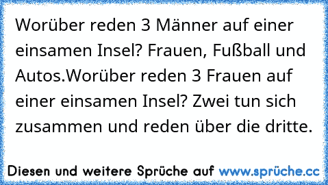 Worüber reden 3 Männer auf einer einsamen Insel? Frauen, Fußball und Autos.
Worüber reden 3 Frauen auf einer einsamen Insel? Zwei tun sich zusammen und reden über die dritte.