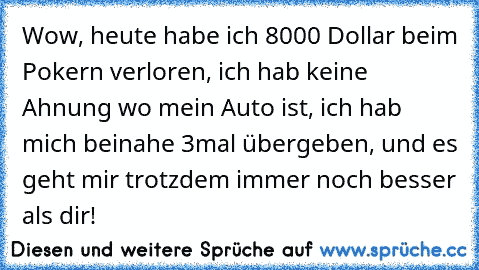 Wow, heute habe ich 8000 Dollar beim Pokern verloren, ich hab keine Ahnung wo mein Auto ist, ich hab mich beinahe 3mal übergeben, und es geht mir trotzdem immer noch besser als dir!