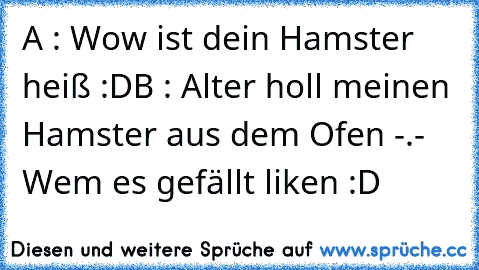 A : Wow ist dein Hamster heiß :D
B : Alter holl meinen Hamster aus dem Ofen -.- 
Wem es gefällt liken :D