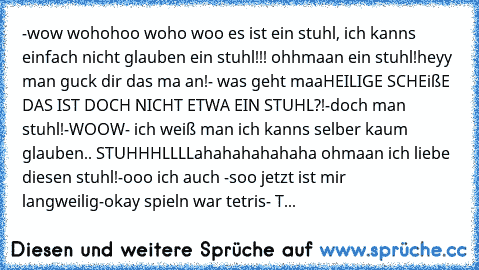 -wow wohohoo woho woo es ist ein stuhl, ich kanns einfach nicht glauben ein stuhl!!! ohhmaan ein stuhl!
heyy man guck dir das ma an!
- was geht maaHEILIGE SCHEißE DAS IST DOCH NICHT ETWA EIN STUHL?!
-doch man stuhl!
-WOOW
- ich weiß man ich kanns selber kaum glauben.. STUHHHLLLL
ahahahahahaha ohmaan ich liebe diesen stuhl!
-ooo ich auch 
-soo jetzt ist mir langweilig
-okay spieln war tetris
- T...