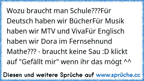 Wozu braucht man Schule???
Für Deutsch haben wir Bücher
Für Musik haben wir MTV und Viva
Für Englisch haben wir Dora im Fernsehn
und Mathe??? - braucht keine Sau 
:D klickt auf "Gefällt mir" wenn ihr das mögt ^^