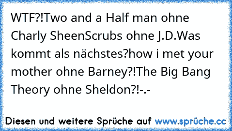 WTF?!
Two and a Half man ohne Charly Sheen
Scrubs ohne J.D.
Was kommt als nächstes?
how i met your mother ohne Barney?!
The Big Bang Theory ohne Sheldon?!
-.-