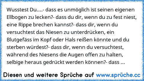 Wusstest Du....
- dass es unmöglich ist seinen eigenen Ellbogen zu lecken?
- dass du dir, wenn du zu fest niest, eine Rippe brechen kannst?
- dass dir, wenn du versuchtest das Niesen zu unterdrücken, ein Blutgefäss im Kopf oder Hals reißen könnte und du sterben würdest?
- dass dir, wenn du versuchtest, während des Niesens die Augen offen zu halten, selbige heraus gedrückt werden können?
- dass ...