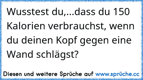 Wusstest du,
...dass du 150 Kalorien verbrauchst, wenn du deinen Kopf gegen eine Wand schlägst?