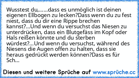 Wusstest du,......
dass es unmöglich ist deinen eigenen Ellbogen zu lecken?
Dass wenn du zu fest niest, dass du dir eine Rippe brechen kannst?
...Und wenn du versuchst das Niesen zu unterdrücken, dass ein Blutgefäss im Kopf oder Hals reißen könnte und du sterben würdest?
...Und wenn du versuchst, während des Niesens die Augen offen zu halten, dass sie heraus gedrückt werden können?
Dass es für ...