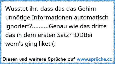 Wusstet ihr, dass das das Gehirn unnötige Informationen automatisch ignoriert?
.
.
.
.
.
.
.
.
.
.
Genau wie das dritte das in dem ersten Satz? :DD
Bei wem's ging liket (: