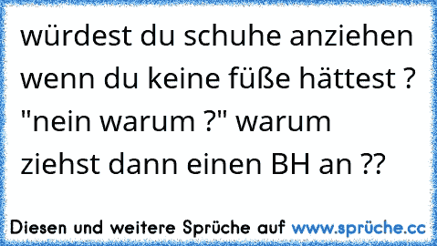 würdest du schuhe anziehen wenn du keine füße hättest ? "nein warum ?" warum ziehst dann einen BH an ??