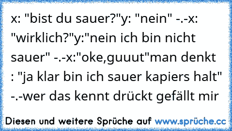 x: "bist du sauer?"
y: "nein" -.-
x: "wirklich?"
y:"nein ich bin nicht sauer" -.-
x:"oke,guuut"
man denkt : "ja klar bin ich sauer kapiers halt" -.-
wer das kennt drückt gefällt mir