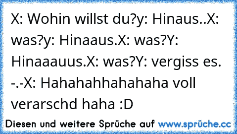 X: Wohin willst du?
y: Hinaus..
X: was?
y: Hinaaus.
X: was?
Y: Hinaaauus.
X: was?
Y: vergiss es. -.-
X: Hahahahhahahaha voll verarschd haha :D