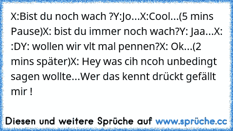 X:Bist du noch wach ?
Y:Jo...
X:Cool...
(5 mins Pause)
X: bist du immer noch wach?
Y: Jaa...
X: :D
Y: wollen wir vlt mal pennen?
X: Ok...
(2 mins später)
X: Hey was cih ncoh unbedingt sagen wollte...
Wer das kennt drückt gefällt mir !