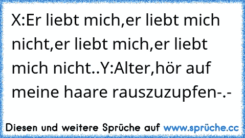 X:Er liebt mich,er liebt mich nicht,er liebt mich,er liebt mich nicht..
Y:Alter,hör auf meine haare rauszuzupfen-.-