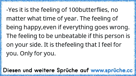 -Yes it is the feeling of 100
butterflies, no matter what time of year. The feeling of being happy,even if everything goes wrong. The feeling to be unbeatable if this person is on your side. It is the
feeling that I feel for you. Only for you. ♥♥