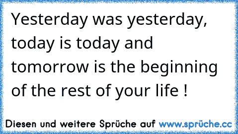 Yesterday was yesterday, today is today and tomorrow is the beginning of the rest of your life !