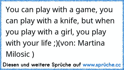 You can play with a game, you can play with a knife, but when you play with a girl, you play with your life ;)
(von: Martina Milosic ♥)