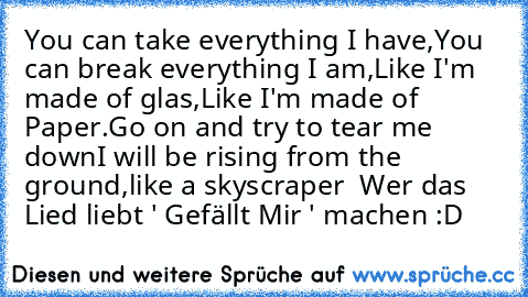 You can take everything I have,
You can break everything I am,
Like I'm made of glas,
Like I'm made of Paper.
Go on and try to tear me down
I will be rising from the ground,
like a skyscraper ♥ 
Wer das Lied liebt ' Gefällt Mir ' machen :D