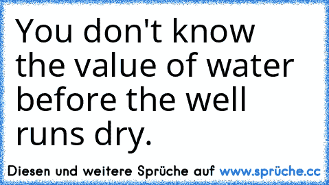 You don't know the value of water before the well runs dry.