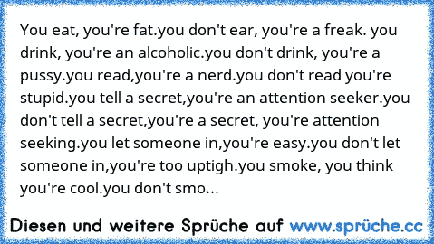 You eat, you're fat.you don't ear, you're a freak. you drink, you're an alcoholic.you don't drink, you're a pussy.you read,you're a nerd.you don't read you're stupid.you tell a secret,you're an attention seeker.you don't tell a secret,you're a secret, you're attention seeking.you let someone in,you're easy.you don't let someone in,you're too uptigh.you smoke, you think you're cool.you don't smoke,...