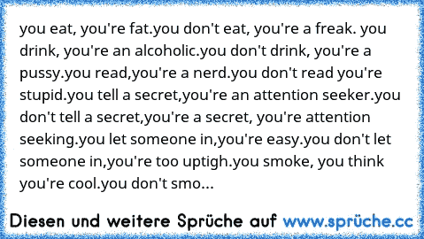 you eat, you're fat.you don't eat, you're a freak. you drink, you're an alcoholic.you don't drink, you're a pussy.you read,you're a nerd.you don't read you're stupid.you tell a secret,you're an attention seeker.you don't tell a secret,you're a secret, you're attention seeking.you let someone in,you're easy.you don't let someone in,you're too uptigh.you smoke, you think you're cool.you don't smo...