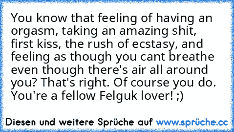 You know that feeling of having an orgasm, taking an amazing shit, first kiss, the rush﻿ of ecstasy, and feeling as though you cant breathe even though there's air all around you? That's right. Of course you do. You're a fellow Felguk lover! ;)
