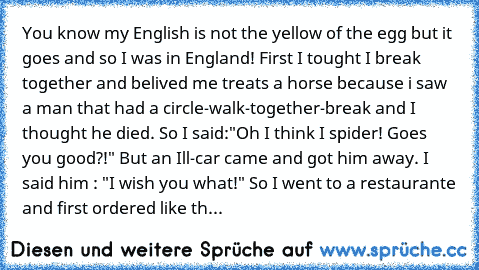 You know my English is not the yellow of the egg but it goes and so I was in England! First I tought I break together and belived me treats a horse because i saw a man that had a circle-walk-together-break and I thought he died. So I said:"Oh I think I spider! Goes you good?!" But an Ill-car came and got him away. I said him : "I wish you what!" So I went to a restaurante and first ordered like...