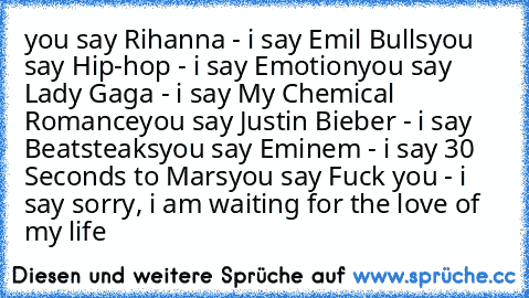 you say Rihanna - i say Emil Bulls
you say Hip-hop - i say Emotion
you say Lady Gaga - i say My Chemical Romance
you say Justin Bieber - i say Beatsteaks
you say Eminem - i say 30 Seconds to Mars
you say Fuck you - i say sorry, i am waiting for the love of my life
