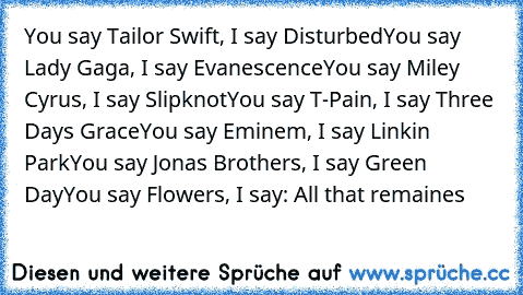 You say Tailor Swift, I say Disturbed
You say Lady Gaga, I say Evanescence
You say Miley Cyrus, I say Slipknot
You say T-Pain, I say Three Days Grace
You say Eminem, I say Linkin Park
You say Jonas Brothers, I say Green Day
You say Flowers, I say: All that remaines