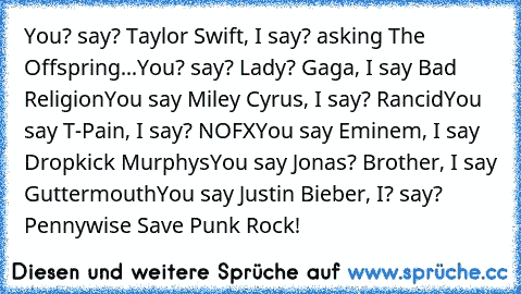 You? say? Taylor Swift, I say? asking The Offspring
...You? say? Lady? Gaga, I say Bad Religion
You say Miley Cyrus, I say? Rancid
You say T-Pain, I say? NOFX
You say Eminem, I say Dropkick Murphys
You say Jonas? Brother, I say Guttermouth
You say Justin Bieber, I? say? Pennywise 
Save Punk Rock!