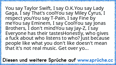 You say Taylor Swift, I say O.K.
You say Lady Gaga, I say That's cool
You say Miley Cyrus, I respect you
You say T-Pain, I say Fine by me
You say Eminem,﻿ I﻿ say Cool
You say Jonas Brothers, I don't mind
You say Jay-Z, I say Everyone has their﻿ tastes
Honestly, who gives a fuck about who listens to who? Just because people like what you don't like doesn't mean that it's not real music. Get over yo...