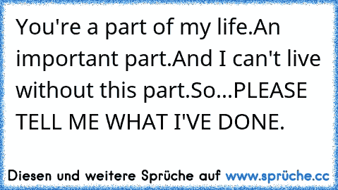 You're a part of my life.
An important part.
And I can't live without this part.
So...
PLEASE TELL ME WHAT I'VE DONE.