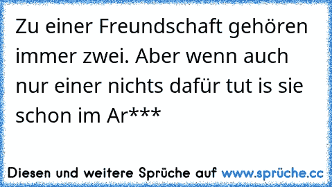 Zu einer Freundschaft gehören immer zwei. Aber wenn auch nur einer nichts dafür tut is sie schon im Ar***