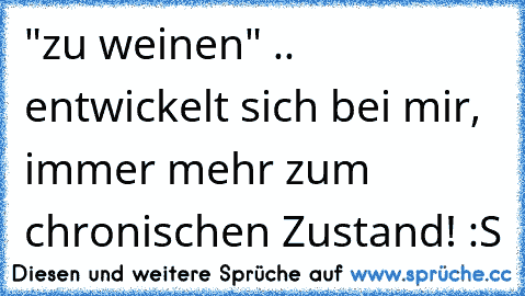 "zu weinen" .. entwickelt sich bei mir, immer mehr zum chronischen Zustand! :S