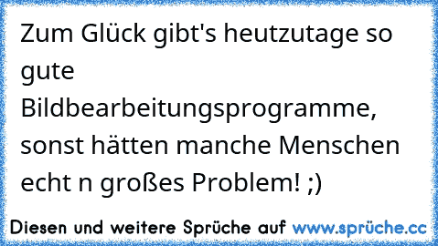 Zum Glück gibt's heutzutage so gute Bildbearbeitungsprogramme, sonst hätten manche Menschen echt n großes Problem! ;) Zum Glück gibt's heutzutage so gute Bildbearbeitungsprogramme, sonst hätten manche Menschen echt n großes Problem! ;)