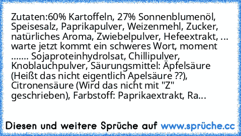 Zutaten:
60% Kartoffeln, 27% Sonnenblumenöl, Speisesalz, Paprikapulver, Weizenmehl, Zucker, natürliches Aroma, Zwiebelpulver, Hefeextrakt, ... warte jetzt kommt ein schweres Wort, moment ....
... Sojaproteinhydrolsat, Chillipulver, Knoblauchpulver, Säurungsmittel: Äpfelsäure (Heißt das nicht eigentlich Apelsäure ??), Citronensäure (Wird das nicht mit "Z" geschrieben), Farbstoff: Paprikaextrakt,...