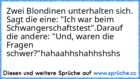 Zwei Blondinen unterhalten sich. Sagt die eine: "Ich war beim Schwangerschaftstest".
Darauf die andere: "Und, waren die Fragen schwer?"
hahaahhshahhshshs