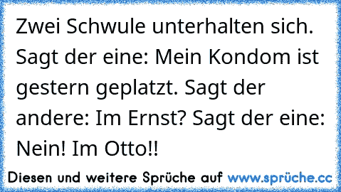 Zwei Schwule unterhalten sich. Sagt der eine: Mein Kondom ist gestern geplatzt. Sagt der andere: Im Ernst? Sagt der eine: Nein! Im Otto!!