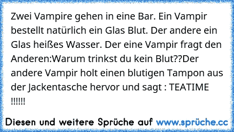 Zwei Vampire gehen in eine Bar. Ein Vampir bestellt natürlich ein Glas Blut. Der andere ein Glas heißes Wasser. Der eine Vampir fragt den Anderen:Warum trinkst du kein Blut??Der andere Vampir holt einen blutigen Tampon aus der Jackentasche hervor und sagt : TEATIME !!!!!!