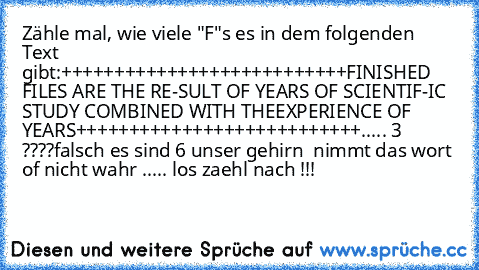 Zähle mal, wie viele "F"s es in dem folgenden Text gibt:
+++++++++++++++++++++++++++
FINISHED FILES ARE THE RE-
SULT OF YEARS OF SCIENTIF-
IC STUDY COMBINED WITH THE
EXPERIENCE OF YEARS
+++++++++++++++++++++++++++
..... 3 ????
falsch es sind 6 unser gehirn  nimmt das wort of nicht wahr ..... los zaehl nach !!!