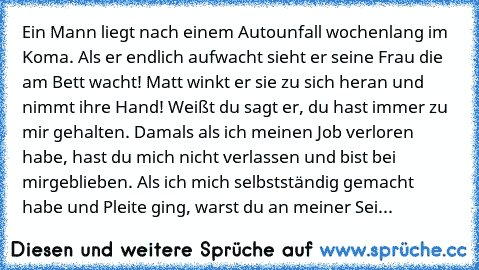 » Ein Mann liegt nach einem Autounfall wochenlang im Koma. Als er endlich aufwacht sieht er seine Frau die am Bett wacht! Matt winkt er sie zu sich heran und nimmt ihre Hand! Weißt du sagt er, du hast immer zu mir gehalten. Damals als ich meinen Job verloren habe, hast du mich nicht verlassen und bist bei mirgeblieben. Als ich mich selbstständig gemacht habe und Pleite ging, warst du an meiner ...