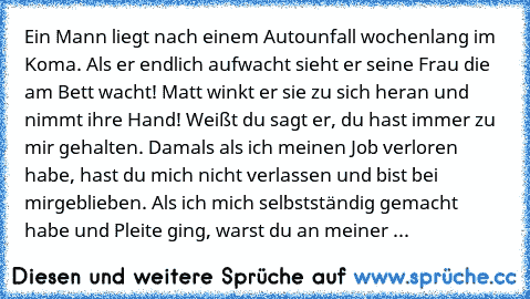 » Ein Mann liegt nach einem Autounfall wochenlang im Koma. Als er endlich aufwacht sieht er seine Frau die am Bett wacht! Matt winkt er sie zu sich heran und nimmt ihre Hand! Weißt du sagt er, du hast immer zu mir gehalten. Damals als ich meinen Job verloren habe, hast du mich nicht verlassen und bist bei mirgeblieben. Als ich mich selbstständig gemacht habe und Pleite ging, warst du an meiner ...