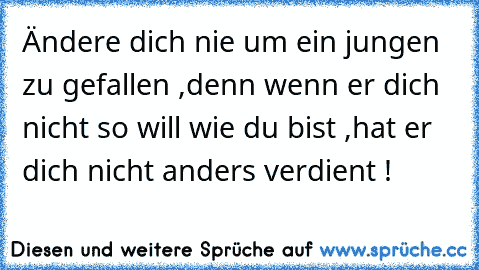 Ändere dich nie um ein jungen zu gefallen ,
denn wenn er dich nicht so will wie du bist ,
hat er dich nicht anders verdient ! ♥