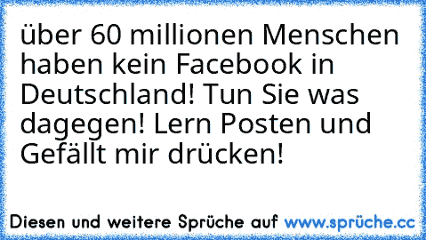 über 60 millionen Menschen haben kein Facebook in Deutschland! Tun Sie was dagegen! Lern Posten und Gefällt mir drücken!