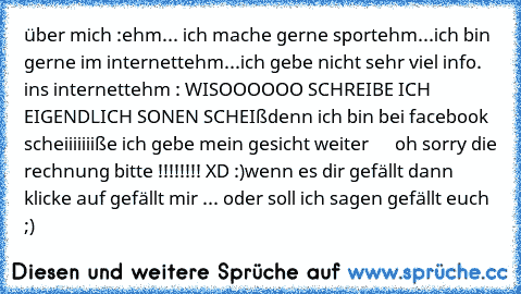 über mich :
ehm... ich mache gerne sport
ehm...ich bin gerne im internett
ehm...ich gebe nicht sehr viel info. ins internett
ehm : WISOOOOOO SCHREIBE ICH EIGENDLICH SONEN SCHEIß
denn ich bin bei facebook
 scheiiiiiiiße ich gebe mein gesicht weiter 
     oh sorry die rechnung bitte !!!!!!!! XD :)
wenn es dir gefällt dann klicke auf gefällt mir ... oder soll ich sagen gefällt euch ;)