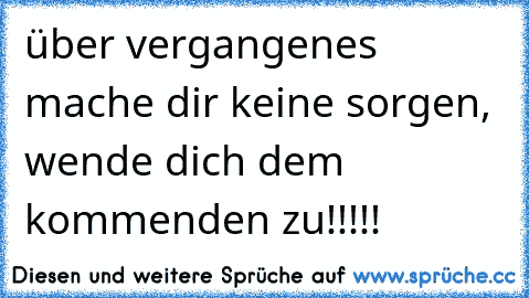 über vergangenes mache dir keine sorgen, wende dich dem kommenden zu!!!!!