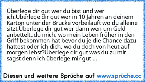 Überlege dir gut wer du bist und wer ich.
Überlege dir gut wer in 10 Jahren an deinem Karton unter der Brücke vorbeiläuft wo du alleine sitzt.
Überlege dir gut wer dann wen um Geld anbettelt..du mich, wo mein Leben früher in den Griff bekommen hat bevor du je die Chance dazu hattest oder ich dich, wo du doch von heut auf morgen lebst?
Überlege dir gut was du zu mir sagst denn ich überlege mir g...