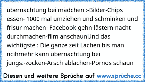 übernachtung bei mädchen :
-Bilder
-Chips essen
- 1000 mal umziehen und schminken und frisur machen
- Facebook gehn
-lästern
-nacht durchmachen
-film anschaun
Und das wichtigste : Die ganze zeit Lachen bis man ncihmehr kann 
übernachtung bei jungs:
-zocken
-Arsch ablachen
-Pornos schaun